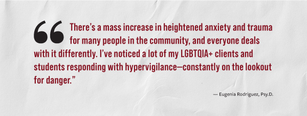 "There's a mass increase in heightened anxiety and trauma for many people in the community, and everyone deals with it differently. I've noticed a lot of my LGBTQIA+ clients and students responding with hyperviligance - constantly on the lookout for danger." - Eugenia Rodriquez, Psy.D.