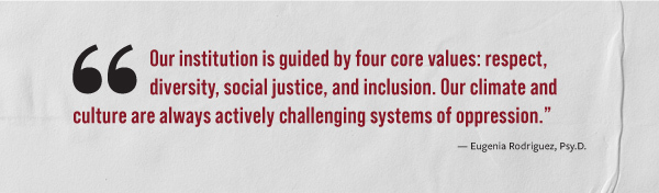 "Our institution is guided by four core values: respect, diversity, social justice, and inclusion. Our climate and culture are always actively challenging systems of oppression." - Eugenia Rodriquez, Psy.D.